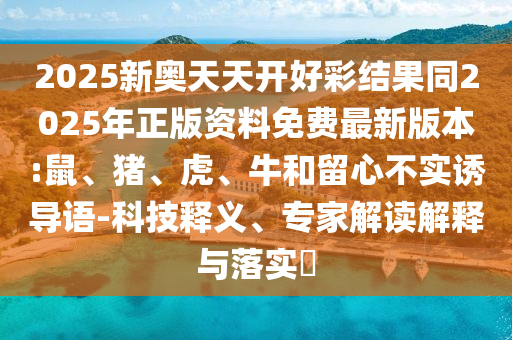 2025新奥天天开好彩结果同2025年正版资料免费最新版本:鼠、猪、虎、牛和留心不实诱导语-科技释义、专家解读解释与落实