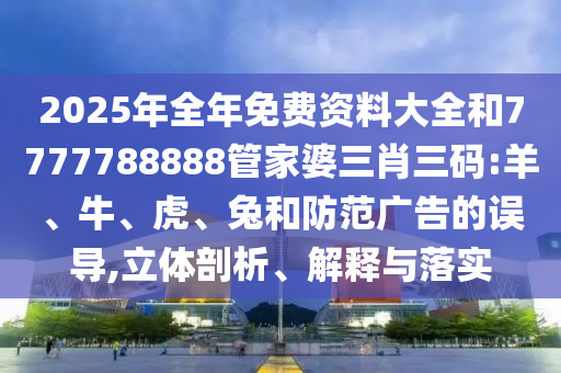 2025年全年免费资料大全和7777788888管家婆三肖三码:羊、牛、虎、兔和防范广告的误导,立体剖析、解释与落实